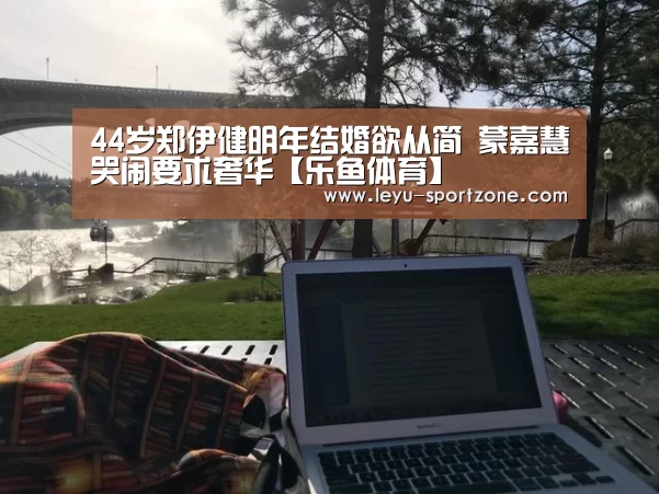 44岁郑伊健明年结婚欲从简 蒙嘉慧哭闹要求奢华【乐鱼体育】(图1) 乐鱼电竞平台